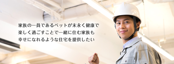 家族の一員であるペットが末永く健康で楽しく過ごすことで一緒に住む家族も幸せになれるような住宅を提供したい