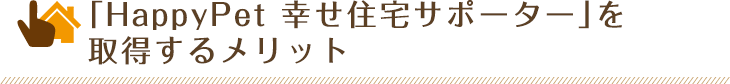 「HappyPet 幸せ住宅サポーター」を取得するメリット