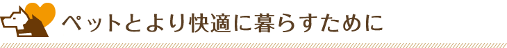 ペットとより快適に暮らすために