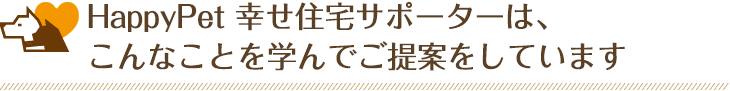 HappyPet 幸せ住宅サポーターは、こんなことを学んでご提案をしています